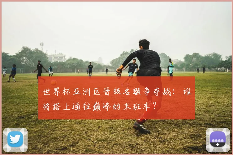 世界杯亚洲区晋级名额争夺战:谁将搭上通往巅峰的末班车?