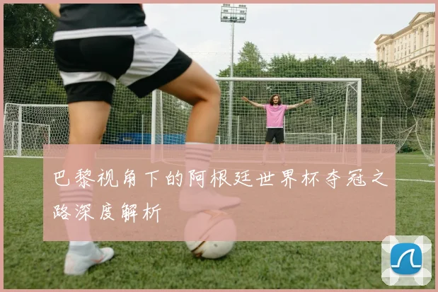 巴黎视角下的阿根廷世界杯夺冠之路深度解析