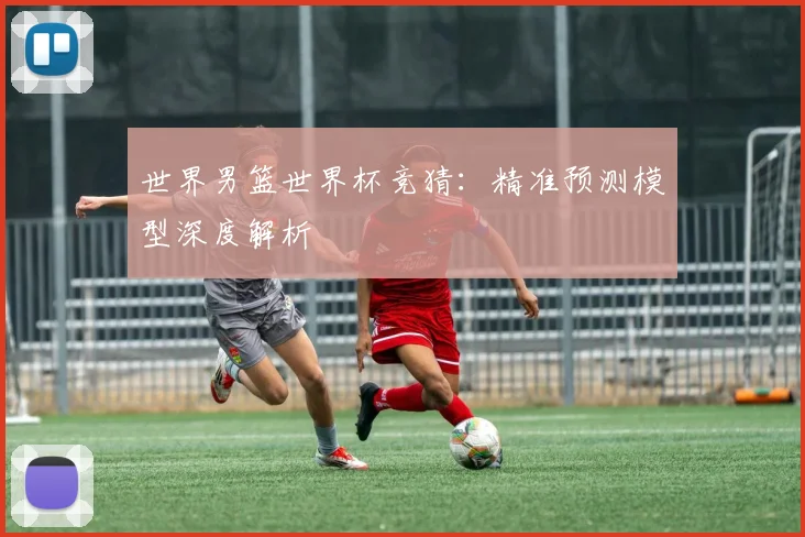 世界男篮世界杯竞猜:精准预测模型深度解析