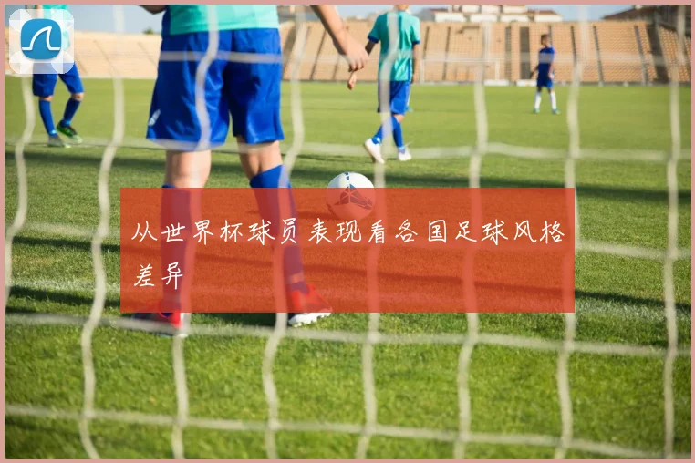 从世界杯球员表现看各国足球风格差异