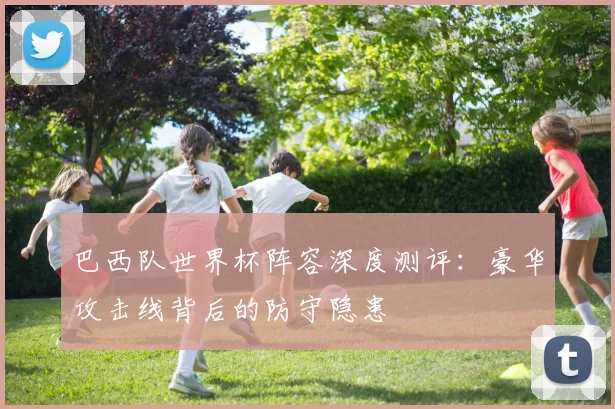 巴西队世界杯阵容深度测评：豪华攻击线背后的防守隐患