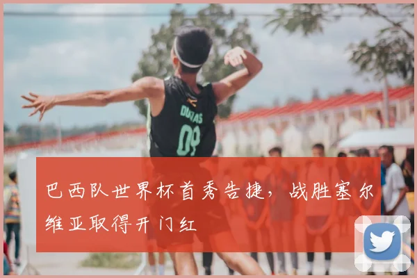 巴西队世界杯首秀告捷，战胜塞尔维亚取得开门红