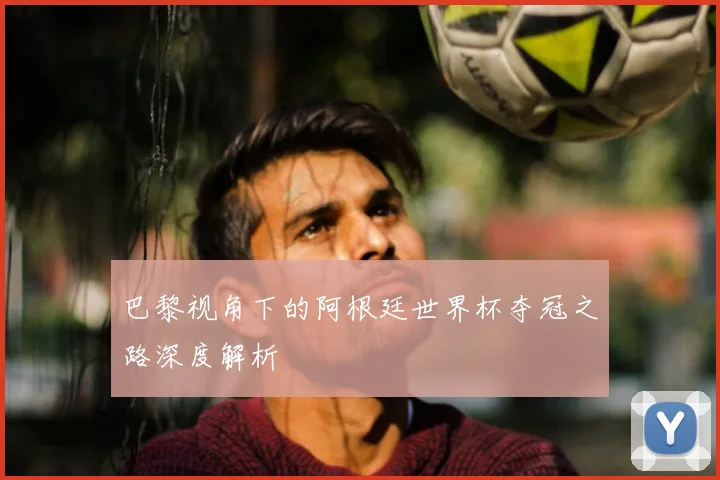 巴黎视角下的阿根廷世界杯夺冠之路深度解析