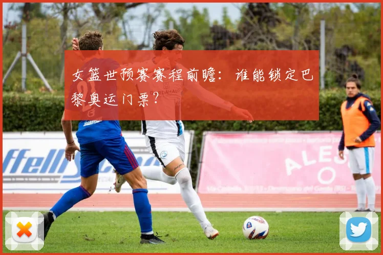 女篮世预赛赛程前瞻:谁能锁定巴黎奥运门票?